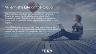 Millennials have an entirely new perspective on ownership.
They’re not seeing the benefit of owning lots of “stuff.”
Whether it is music, friends, or transportation, the things that
matter most to Millennials are no longer limited in terms of time
or place.
Living life in the cloud extends their “safe space” beyond the
confines of their home, giving them the freedom to explore with
minimal risk. In familiar CPG categories, this means they’re
willing to forego product loyalty in favor of continued
experimentation.
Millennial's Life on the Cloud
 