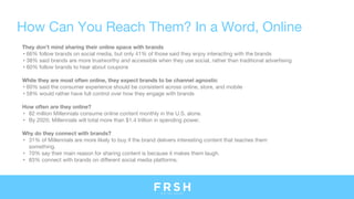 How Can You Reach Them? In a Word, Online
They don’t mind sharing their online space with brands
• 66% follow brands on social media, but only 41% of those said they enjoy interacting with the brands
• 38% said brands are more trustworthy and accessible when they use social, rather than traditional advertising
• 60% follow brands to hear about coupons
While they are most often online, they expect brands to be channel agnostic
• 60% said the consumer experience should be consistent across online, store, and mobile
• 58% would rather have full control over how they engage with brands
How often are they online?
• 82 million Millennials consume online content monthly in the U.S. alone.
• By 2020, Millennials will total more than $1.4 trillion in spending power.
Why do they connect with brands?
• 31% of Millennials are more likely to buy if the brand delivers interesting content that teaches them
something.
• 70% say their main reason for sharing content is because it makes them laugh.
• 83% connect with brands on different social media platforms.
 