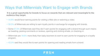 Ways that Millennials Want to Engage with Brands
It is a great opportunity for brands to focus on rewards that are relevant and meaningful to the
audience they target.
• 44.8% would favor earning points for visiting a Web site or watching a video
• 59.5% of Millennials are willing to earn loyalty points in exchange for engaging with brands.
• Some 67.9% of Millennials said they don’t earn points for engaging with a brand through such means
as tweeting, posting comments or reviews, opening and clicking emails, or checking-in.
• Millennials are 18.6% more likely than baby boomers to want to earn points for engaging in a loyalty
program.
• 43.3% said they would like to earn points for opening and reading emails from a brand.
 