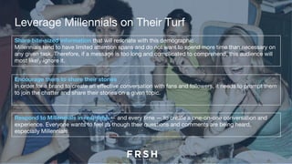 Leverage Millennials on Their Turf
Share bite-sized information that will resonate with this demographic
Millennials tend to have limited attention spans and do not want to spend more time than necessary on
any given task. Therefore, if a message is too long and complicated to comprehend, this audience will
most likely ignore it.
Encourage them to share their stories
In order for a brand to create an effective conversation with fans and followers, it needs to prompt them
to join the chatter and share their stories on a given topic.
Respond to Millennials in real-time — and every time — to create a one-on-one conversation and
experience. Everyone wants to feel as though their questions and comments are being heard,
especially Millennials.
 