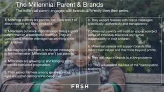 The Millennial Parent & Brands
The millennial parent engages with brands differently then their peers.
1. Millennial parents are people, too. They aren’t all
about diapers and baby products.
2. Millennials put more importance on being a good
parent than on a successful marriage. They are
questioning whether marriage has anything to do
with children. 
3. Messaging to the mom is no longer messaging
to the homemaker. Millennials aren’t just parents.
4. Millennials are growing up and bringing with
them old-fashioned pragmatism. 
5. They expect fairness among genders, races,
ages and other demographic categories.
6. They expect fairness with brand messages;
specifically, authenticity and transparency.
7. Millennial parents will instill an unprecedented
sense of individual tolerance and social
responsibility in their children.
8. Millennial parents will support brands that
reflect their values and that think beyond profits.
9. They will require brands to solve problems.
10. They will expand the idea of the “participation
economy.”
 