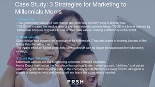Case Study: 3 Strategies for Marketing to
Millennials Moms
1. Inspire her
This generation believes it can change the world and in many ways it already has.
TOMS has created the neplus ultra of big, inspirational business ideas. TOMS is a brand beloved by
Millennials because it speaks to one of their core values: making a difference in the world.
2. Think visually
Good design has become an expectation for Millennials. They are drawn to sharing pictures of the
things they find attractive.
The Apple effect or Target effect tells us that design can no longer be separated from Marketing
strategy.
3. Build Age “Elasticity”
Millennials women are the burgeoning epicenter of brand influence.
Home Depot may not be the first place that springs to mind when you say, “children,” and yet an
astonishing 300,000kids participate in the company’s Kids Workshops every month, alongside a
parent or caregiver who presumably will not leave the store empty handed.
 