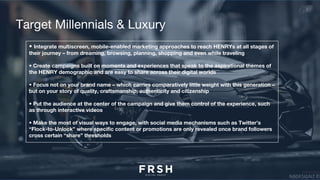 Target Millennials & Luxury
• Integrate multiscreen, mobile-enabled marketing approaches to reach HENRYs at all stages of
their journey – from dreaming, browsing, planning, shopping and even while traveling
• Create campaigns built on moments and experiences that speak to the aspirational themes of
the HENRY demographic and are easy to share across their digital worlds 
• Focus not on your brand name – which carries comparatively little weight with this generation –
but on your story of quality, craftsmanship, authenticity and citizenship
• Put the audience at the center of the campaign and give them control of the experience, such
as through interactive videos
• Make the most of visual ways to engage, with social media mechanisms such as Twitter’s
“Flock-to-Unlock” where specific content or promotions are only revealed once brand followers
cross certain “share” thresholds
 