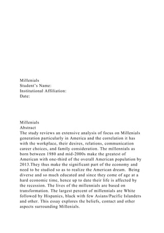 Millenials
Student’s Name:
Institutional Affiliation:
Date:
Millenials
Abstract
The study reviews an extensive analysis of focus on Millenials
generation particularly in America and the correlation it has
with the workplace, their desires, relations, communication
career choices, and family consideration. The millennials as
born between 1980 and mid-2000s make the greatest of
American with one-third of the overall American population by
2013.They thus make the significant part of the economy and
need to be studied so as to realize the American dream. Being
diverse and so much educated and since they come of age at a
hard economic time, hence up to date their life is affected by
the recession. The lives of the millennials are based on
transformation. The largest percent of millennials are White
followed by Hispanics, black with few Asians/Pacific Islanders
and other. This essay explores the beliefs, contact and other
aspects surrounding Millenials.
 