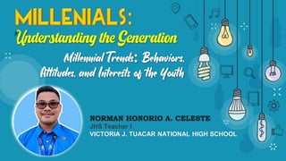 Millennial Trends Behaviors,
Attitudes, and Interests of the Youth
NORMAN HONORIO A. CELESTE
JHS Teacher I
VICTORIA J. TUACAR NATIONAL HIGH SCHOOL
 