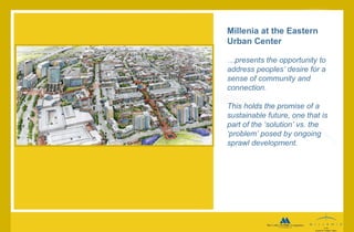 Millenia at the Eastern Urban Center … presents the opportunity to address peoples’ desire for a sense of community and connection.  This holds the promise of a sustainable future, one that is part of the ‘solution’ vs. the ‘problem’ posed by ongoing sprawl development.   