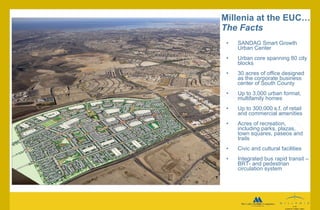 Millenia at the EUC…  The Facts SANDAG Smart Growth Urban Center Urban core spanning 80 city blocks 30 acres of office designed as the corporate business center of South County Up to 3,000 urban format, multifamily homes Up to 300,000 s.f. of retail and commercial amenities Acres of recreation, including parks, plazas, town squares, paseos and trails Civic and cultural facilities Integrated bus rapid transit –BRT- and pedestrian   circulation system 
