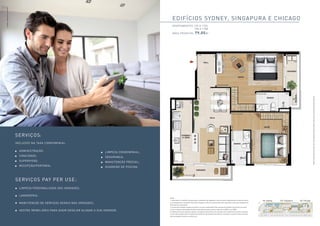 Serviços: 
Administração; 
Concierge; 
Supervisão; 
Recepção/Portaria; 
Limpeza condominial; 
Segurança; 
Manutenção Predial; 
Guardião de Piscina. 
Serviços Pay Per use: 
Limpeza Personalizada das unidades; 
Lavanderia; 
Manutenção de serviços Gerais nas unidades; 
Gestão Imobiliária para quem desejar alugar a sua unidade. 
Edifícios sydney, singapura e chicago 
apartamentos 105 a 1705 
108 a 1708 
Área Privativa: 79,05m2 
Planta meramente ilustrada. Ver informações complementares e relevantes na parte final deste material. 
Imagem meramente ilustrativa. 
inclusos na taxa condominial. 
Ed. Sydney Ed. Singapura Ed. Chicago 
Notas: 
1- A decoração, o mobiliário, equipamentos e acessórios são sugestões e não são parte integrantes de contrato de vendas. 
2- Os acabamentos e equipamentos serão entregues conforme memorial descritivo registrado como parte integrante do 
Memorial de incorporação. 
3- A área total indicada na planta é privativa, ou seja, tomada pelas linhas externas da fachada e das divisas com áreas 
comuns e pelo eixo de paredes divisórias entre apartamentos, conforme descrito na NBR 12.721 ABNT. 
4- Medidas livres entre paredes, sujeitas a variações em decorrência da execução e dos acabamentos a serem utilizados. 
5- Esta planta poderá sofrer variações decorrentes do atendimento das posturas municipais, concessionáruas e do local, 
além de exigências técnicas e estruturais. 
 