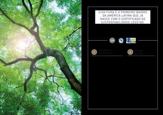 Imagem meramente ilustrativa. Ver informações complementares e relevantes na parte final deste material. 
Ilha Pura é o primeiro bairro 
da América Latina que já 
nasce com o certificado de 
sUstentabilidade Leed ND. 
Os futuros moradores do Bairro Ilha Pura conviverão em um espaço com múltiplas soluções em sustentabilidade, de 
acordo com os mais altos padrões internacionais. Ilha Pura é o primeiro bairro a receber o Certificado de Sustentabilidade 
LEED ND na América Latina, concedido pelo Green Building Council, e a certificação AQUA Bairros e Loteamentos 
no Rio de Janeiro, além de ter todos os condomínios certificados com o Selo AQUA Habitacional e o Selo Casa Azul 
de Construção Sustentável. 
EFICIÊNCIA 
ENERGÉTICA 
• Sistema de iluminação eficiente para as áreas comuns: 
halls dos pavimentos, áreas externas e garagens, através 
do uso de lâmpadas de baixo consumo e automação; 
• Vagas de bicicletas; 
• Vagas para veículos elétricos com recarregadores; 
• Sistema solar de aquecimento de água; 
• Elevadores eficientes com sistema regenerativo 
de energia; 
• Telhado Verde – melhora o conforto térmico, 
contribui para a redução da poluição ambiental 
e reduz o efeito de ilha de calor do bairro; 
• Vidros eficientes nas fachadas proporcionam 
o conforto térmico nos apartamentos, reduzindo 
a necessidade do uso de ar-condicionado; 
• Sistema de aquecimento a gás nas piscinas; 
• Sistema setorizado de pressurização de água, que 
economiza energia. 
GESTÃO 
DA ÁGUA 
• Dispositivos economizadores de vazão 
de água nas torneiras; 
• Bacias sanitárias com duplo acionamento; 
• Hidrômetros com medição individualizada 
de água; 
• Torneiras com fechamentos automáticos 
nas áreas comuns decoradas; 
• Reuso da água proveniente de chuveiros 
e lavatórios para abastecimento das 
bacias sanitárias; 
• Reuso da água pluvial. 
 