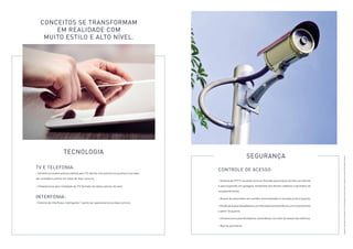 Controle de Acesso: 
• Sistema de CFTV nas áreas comuns. Previsão para acesso remoto via internet 
e para expansão em garagens, ambientes dos térreos cobertos e perímetro do 
empreendimento; 
• Acesso de automóveis por portões automatizados e cancelas junto à guarita; 
• Portão de acesso de pedestres, com fechaduras automáticas, com acionamento 
a partir da guarita; 
• Infraestrutura para fechaduras automáticas nos halls de acesso dos edifícios; 
• Alarme perimetral. 
conceitos se transformam 
em realidade com 
muito estilo e alto nível. 
Tecnologia 
TV e Telefonia: 
• Infraestrutura para antena coletiva para TV aberta, com pontos nos quartos e nas salas 
das unidades e pontos em áreas de lazer comuns; 
• Infraestrutura para instalação de TV fechada nas áreas comuns de lazer. 
Interfonia: 
• Sistema de interfones, interligando 1 ponto por apartamento às áreas comuns. 
Segurança 
Imagens meramente ilustrativas. Ver informações complementares e relevantes na parte final deste material. 
 