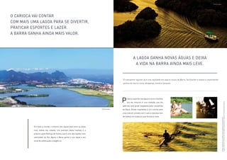 As fotos da lagoa são mera referência para localização do empreendimento. 
Imagens meramente ilustrativas. Ver informações complementares e relevantes na parte final deste material. 
O carioca vai contar 
com mais uma Lagoa para se divertir, 
praticar esportes e lazer. 
A Barra ganha ainda mais valor. 
Em todo o mundo, o entorno das lagoas está entre as áreas 
mais nobres das cidades. Um exemplo desta tradição é a 
própria Lagoa Rodrigo de Freitas, que é uma das regiões mais 
valorizadas do Rio. Agora, a Barra ganha a sua lagoa e seu 
ícone de sofisticação e elegância. 
A lagoa ganha novas águas e deixa 
a vida na Barra ainda mais leve. 
O transporte lagunar já é uma realidade em alguns locais da Barra, facilitando o acesso a importantes 
pontos do bairro como shoppings, praias e parques. 
raticar esportes nas lagoas e reunir a família 
em seu entorno é uma tradição, que dia 
)P 
após dia, está sendo resgatada pelos moradores 
da Barra. Novas inspirações e um convite para 
uma vida em contato com o que a natureza tem 
de melhor, em todas as suas formas e cores. 
Foto da lagoa 
Foto da lagoa 
 