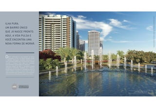 Perspectiva ilustrada. Ver informações complementares 
e relevantes na parte final deste material. 
Ilha Pura. 
um bairro único 
que já nasce pronto. 
Aqui, a vida pulsa e 
você encontra uma 
nova forma de morar. 
ando continuidade às suas tradições em bairros 
planejados, no Rio e no Brasil, Carvalho Hosken 
D 
e Odebrecht Realizações Imobiliárias selecionaram os 
mais renomados profissionais e escritórios para repensar 
conceitos e introduzir novas ideias em mobilidade, 
sustentabilidade e acessibilidade. Isto é Ilha Pura! 
Segurança, espaços de lazer e convivência, projetos 
paisagísticos exuberantes, integração com a natureza, 
equipamentos de conveniência e facilidades de morar, se 
divertir, trabalhar e estudar no mesmo lugar. A vida fica 
ainda mais prática, ágil e saudável com a ciclovia que possui 
mais de 4 km e as alamedas que integram todo o Bairro. 
Espetáculo das águas 
Perspectiva ilustrada. Ver informações complementares e relevantes na parte final deste material. 
 