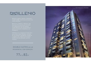 Millenio sugere ruptura, inovação e 
modernidade. Uma nova era que traz 
novos desafios. 
Millenium, Milênio e Millenia são 
diversas formas de uso do nome 
em segmentos de alto padrão, 
sendo Millenia um extraordinário 
empreendimento imobiliário em 
Singapura. 
O Millenio é a resposta do Ilha Pura 
para estes novos tempos, através 
de um projeto inteligente, moderno 
e prático que segue as principais 
tendências dos grandes centros 
urbanos. 
Double suítes em um 
residencial com serviços. 
P ers p e ct i va I lus trada Fachada Ed. Ch i cago 
DIFERENCIAIS dos APARTAMENTOS 
77m2 a 82m2² 
Ver informações complementares e relevantes na parte final deste material. 
 