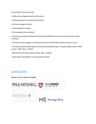 The software’sfeaturesinclude:
• SMS and email appointmentconfirmations.
• Marketingreportson clientdataandtrends.
• Remote managementtools.
• Loyaltyprogrammanager.
• Online appointmentscheduler.
• Inventorymanagement3AwardsandRecognitionMillenniumhaswonseveral industryawards,
including:
• The AmericanSpamagazine’sProfessionalsChoice AwardforBestSoftware 8yearsin a row
• Launchpad’sBestSoftware System, BestBusinessBuildingProgram, andBestAppointmentTracker
awards– 2010, 2011, and2012
• Behindthe ChairStylistAwardfor2011, 2012, and2013
• SalonTodayTop 200 Most LeveragedSoftware 2012
OUR CLIENT:-
Some of our clients include:
 