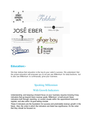 Education:-
We truly believe that education is the key to your salon’s success. We understand that
the proper education will empower you to not just use Millennium for daily functions, but
to also use Millennium to continuously grow your business.
Speaking Millennium
With Growth Indicators
Understanding and keeping a forward focus on your business requires knowing 6 key
indicators that go beyond basic revenue goals. Millennium is built around these
indicators both through reporting, on screen visuals within the appointment book and
register, and also within its goal setting module.
These 6 indicators are the foundation for success and predictable revenue growth in the
future. Also, the order in which the indicators are listed has significance. It’s the order
that they should be focused on.
 