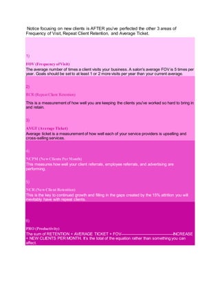 Notice focusing on new clients is AFTER you’ve perfected the other 3 areas of
Frequency of Visit, Repeat Client Retention, and Average Ticket.
1)
FOV (Frequency ofVisit)
The average number of times a client visits your business. A salon's average FOV is 5 times per
year. Goals should be set to at least 1 or 2 more visits per year than your current average.
2)
RCR (Repeat Client Retention)
This is a measurement of how well you are keeping the clients you've worked so hard to bring in
and retain.
3)
AVGT (Average Ticket)
Average ticket is a measurement of how well each of your service providers is upselling and
cross-selling services.
4)
NCPM (NewClients Per Month)
This measures how well your client referrals, employee referrals, and advertising are
performing.
5)
NCR (NewClient Retention)
This is the key to continued growth and filling in the gaps created by the 15% attrition you will
inevitably have with repeat clients.
6)
PRO (Productivity)
The sum of RETENTION + AVERAGE TICKET + FOV INCREASE
+ NEW CLIENTS PER MONTH. It’s the total of the equation rather than something you can
affect.
 