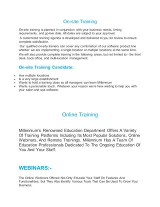 On-site Training
On-site training is planned in conjunction with your business needs, timing
requirements, and go-live date. All dates are subject to your approval.
A customized training agenda is developed and delivered to you for review to ensure
complete satisfaction.
Our qualified on-site trainers can cover any combination of our software product line
whether we are implementing a single location or multiple locations at the same time.
We will also provide complete training in the following areas, but not limited to:- the front
desk, back office, and multi-location management.
On-site Training Candidate:
 Has multiple locations
 Is a very large establishment
 Wants to hold a training class so all managers can learn Millennium
 Wants a personable touch. Whatever your reason we’re here waiting to help you with
your salon and spa software.
Online Training
Millennium’s Renowned Education Department Offers A Variety
Of Training Platforms Including Its Most Popular Solutions, Online
Webinars, And Remote Trainings. Millennium Has A Team Of
Education Professionals Dedicated To The Ongoing Education Of
You And Your Staff.
WEBINARS:-
The Online Webinars Offered Not Only Educate Your Staff On Features And
Functionalities, But They Also Identify Various Tools That Can Be Used To Grow Your
Business.
 