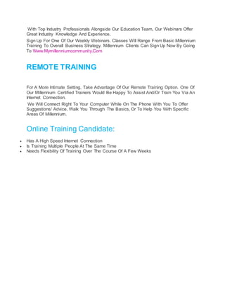 With Top Industry Professionals Alongside Our Education Team, Our Webinars Offer
Great Industry Knowledge And Experience.
Sign Up For One Of Our Weekly Webinars. Classes Will Range From Basic Millennium
Training To Overall Business Strategy. Millennium Clients Can Sign Up Now By Going
To Www.Mymillenniumcommunity.Com.
REMOTE TRAINING
For A More Intimate Setting, Take Advantage Of Our Remote Training Option. One Of
Our Millennium Certified Trainers Would Be Happy To Assist And/Or Train You Via An
Internet Connection.
We Will Connect Right To Your Computer While On The Phone With You To Offer
Suggestions/ Advice, Walk You Through The Basics, Or To Help You With Specific
Areas Of Millennium.
Online Training Candidate:
 Has A High Speed Internet Connection
 Is Training Multiple People At The Same Time
 Needs Flexibility Of Training Over The Course Of A Few Weeks
 