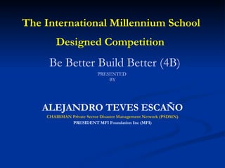 The International Millennium School  Designed Competition     Be Better Build Better (4B) PRESENTED  BY ALEJANDRO TEVES ESCAÑO CHAIRMAN Private Sector Disaster Management Network (PSDMN) PRESIDENT MFI Foundation Inc (MFI) 