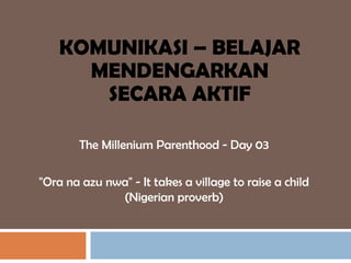 KOMUNIKASI – BELAJAR
      MENDENGARKAN
       SECARA AKTIF

        The Millenium Parenthood - Day 03

"Ora na azu nwa" - It takes a village to raise a child
              (Nigerian proverb)
 
