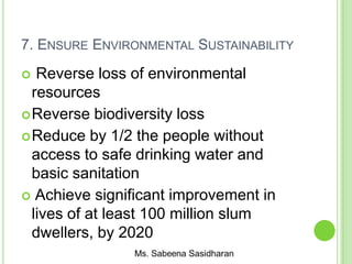 7. ENSURE ENVIRONMENTAL SUSTAINABILITY
 Reverse loss of environmental
resources
Reverse biodiversity loss
Reduce by 1/2 the people without
access to safe drinking water and
basic sanitation
 Achieve significant improvement in
lives of at least 100 million slum
dwellers, by 2020
 