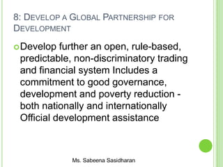 8: DEVELOP A GLOBAL PARTNERSHIP FOR
DEVELOPMENT
Develop further an open, rule-based,
predictable, non-discriminatory trading
and financial system Includes a
commitment to good governance,
development and poverty reduction -
both nationally and internationally
Official development assistance
 