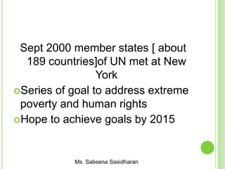 Sept 2000 member states [ about
189 countries]of UN met at New
York
Series of goal to address extreme
poverty and human rights
Hope to achieve goals by 2015
 