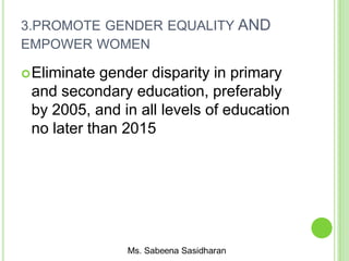 3.PROMOTE GENDER EQUALITY AND
EMPOWER WOMEN
Eliminate gender disparity in primary
and secondary education, preferably
by 2005, and in all levels of education
no later than 2015
 