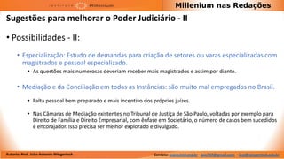 Millenium nas Redações
Sugestões para melhorar o Poder Judiciário - II

• Possibilidades - II:
      • Especialização: Estudo de demandas para criação de setores ou varas especializadas com
        magistrados e pessoal especializado.
            • As questões mais numerosas deveriam receber mais magistrados e assim por diante.

      • Mediação e da Conciliação em todas as Instâncias: são muito mal empregados no Brasil.
            • Falta pessoal bem preparado e mais incentivo dos próprios juízes.

            • Nas Câmaras de Mediação existentes no Tribunal de Justiça de São Paulo, voltadas por exemplo para
              Direito de Família e Direito Empresarial, com ênfase em Societário, o número de casos bem sucedidos
              é encorajador. Isso precisa ser melhor explorado e divulgado.



Autoria: Prof. João Antonio Wiegerinck                          Contato: www.imil.org.br - jaw767@gmail.com - jaw@wiegerinck.adv.br
 