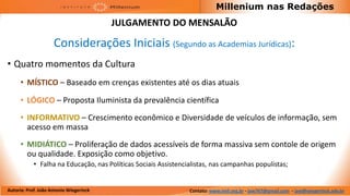 Millenium nas Redações
                                         JULGAMENTO DO MENSALÃO

                     Considerações Iniciais (Segundo as Academias Jurídicas):
• Quatro momentos da Cultura
      • MÍSTICO – Baseado em crenças existentes até os dias atuais

      • LÓGICO – Proposta Iluminista da prevalência científica
      • INFORMATIVO – Crescimento econômico e Diversidade de veículos de informação, sem
        acesso em massa
      • MIDIÁTICO – Proliferação de dados acessíveis de forma massiva sem contole de origem
        ou qualidade. Exposição como objetivo.
            • Falha na Educação, nas Políticas Sociais Assistencialistas, nas campanhas populistas;


Autoria: Prof. João Antonio Wiegerinck                           Contato: www.imil.org.br - jaw767@gmail.com - jaw@wiegerinck.adv.br
 