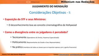 Millenium nas Redações
                                          JULGAMENTO DO MENSALÃO

                                         Considerações Objetivas - I:
 • Exposição do STF e seus Ministros:
       • O desconhecimento leva ao conceito cinematográfico de Hollywood

 • Como a divergência entre os julgadores é percebida?
             • Tecnicamente (Operadores do Direito, Imprensa Especializada)
             • Politicamente (Representantes do Estado e Seus Representados)
             • Na prática (membros de todas as classes que se importam apenas com o ganho financeiro)

Autoria: Prof. João Antonio Wiegerinck                                Contato: www.imil.org.br - jaw767@gmail.com - jaw@wiegerinck.adv.br
 