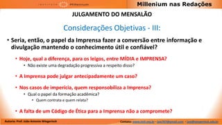 Millenium nas Redações
                                           JULGAMENTO DO MENSALÃO

                                         Considerações Objetivas - III:
 • Seria, então, o papel da Imprensa fazer a conversão entre informação e
   divulgação mantendo o conhecimento útil e confiável?
       • Hoje, qual a diferença, para os leigos, entre MÍDIA e IMPRENSA?
             • Não existe uma degradação progressiva a respeito disso?

       • A Imprensa pode julgar antecipadamente um caso?

       • Nos casos de imperícia, quem responsobiliza a Imprensa?
             • Qual o papel da formação acadêmica?
                   • Quem contrata e quem relata?

       • A falta de um Código de Ética para a Imprensa não a compromete?
Autoria: Prof. João Antonio Wiegerinck                        Contato: www.imil.org.br - jaw767@gmail.com - jaw@wiegerinck.adv.br
 