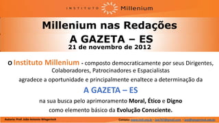 Millenium nas Redações
                                A GAZETA – ES
                                         21 de novembro de 2012

  O Instituto                Millenium - composto democraticamente por seus Dirigentes,
                      Colaboradores, Patrocinadores e Espacialistas
          agradece a oportunidade e principalmente enaltece a determinação da
                                             A GAZETA – ES
                         na sua busca pelo aprimoramento Moral, Ético e Digno
                             como elemento básico da Evolução Consciente.
Autoria: Prof. João Antonio Wiegerinck                Contato: www.imil.org.br - jaw767@gmail.com - jaw@wiegerinck.adv.br
 
