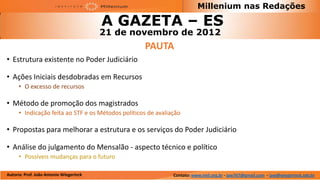Millenium nas Redações

                                         A GAZETA – ES
                                         21 de novembro de 2012
                                                    PAUTA
• Estrutura existente no Poder Judiciário

• Ações Iniciais desdobradas em Recursos
      • O excesso de recursos

• Método de promoção dos magistrados
      • Indicação feita ao STF e os Métodos políticos de avaliação

• Propostas para melhorar a estrutura e os serviços do Poder Judiciário

• Análise do julgamento do Mensalão - aspecto técnico e político
      • Possíveis mudanças para o futuro

Autoria: Prof. João Antonio Wiegerinck                         Contato: www.imil.org.br - jaw767@gmail.com - jaw@wiegerinck.adv.br
 