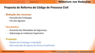 Millenium nas Redações

   Proposta de Reforma do Código de Processo Civil

   - Redução dos recursos:
         - Exclusão dos Embargos
         - Fim dos Agravos

   - Resultados:
         - Aumento dos Mandados de Segurança
         - Sobrecarga às Instâncias Superiores

   - Proposta:
         - Adição dos Embargos à Apelação
         - Manuntenção do Agravo de forma simplificada

Autoria: Prof. João Antonio Wiegerinck             Contato: www.imil.org.br - jaw767@gmail.com - jaw@wiegerinck.adv.br
 