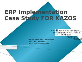 ERP Implementation
Case Study FOR KAZOS

                                Click to edit Master text styles
                                  Second level
                                          ● Third level
                                                ● Fourth level
      email: sai@millenniumsoft.com                     ● Fifth level
      U.S: +1 703–698-9232
      India: +91-40-64544928
 