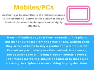 Mobiles/PCs
Another way to advertise to the millennial group
is the insertion of a product in a video or image.
Product placement techniques can be highly
effective.
Many millennials say that they research on the phone
but do not purchase from the smartphone, waiting until
they arrive at home to buy a product on a laptop or PC.
Executives particularly use this method, but even so,
the decisions are still being made on mobile devices.
That means marketing should be tailored to those who
are using smartphones when making buying decisions.
 