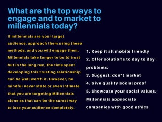 What are the top ways to
engage and to market to
millennials today?
If millennials are your target
audience, approach them using these
methods, and you will engage them.
Millennials take longer to build trust
but in the long run, the time spent
developing this trusting relationship
can be well worth it. However, be
mindful never state or even intimate
that you are targeting Millennials
alone as that can be the surest way
to lose your audience completely.
1. Keep it all mobile friendly
2. Offer solutions to day to day
problems.
3. Suggest, don’t market
4. Give quality social proof
5. Showcase your social values.
Millennials appreciate
companies with good ethics
 