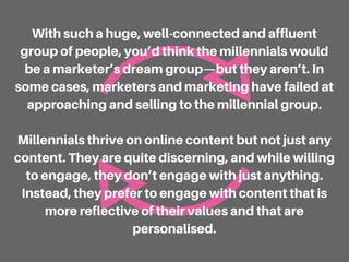 With such a huge, well-connected and affluent
group of people, you’d think the millennials would
be a marketer’s dream group—but they aren’t. In
some cases, marketers and marketing have failed at
approaching and selling to the millennial group.
Millennials thrive on online content but not just any
content. They are quite discerning, and while willing
to engage, they don’t engage with just anything.
Instead, they prefer to engage with content that is
more reflective of their values and that are
personalised.
 