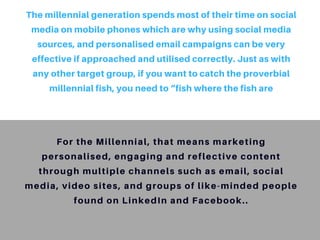 The millennial generation spends most of their time on social
media on mobile phones which are why using social media
sources, and personalised email campaigns can be very
effective if approached and utilised correctly. Just as with
any other target group, if you want to catch the proverbial
millennial fish, you need to “fish where the fish are
For the Millennial, that means marketing
personalised, engaging and reflective content
through multiple channels such as email, social
media, video sites, and groups of like-minded people
found on LinkedIn and Facebook..
 