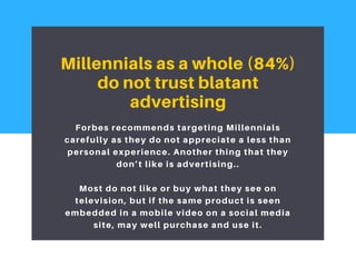 Millennials as a whole (84%)
do not trust blatant
advertising
Forbes recommends targeting Millennials
carefully as they do not appreciate a less than
personal experience. Another thing that they
don’t like is advertising..
Most do not like or buy what they see on
television, but if the same product is seen
embedded in a mobile video on a social media
site, may well purchase and use it.
 