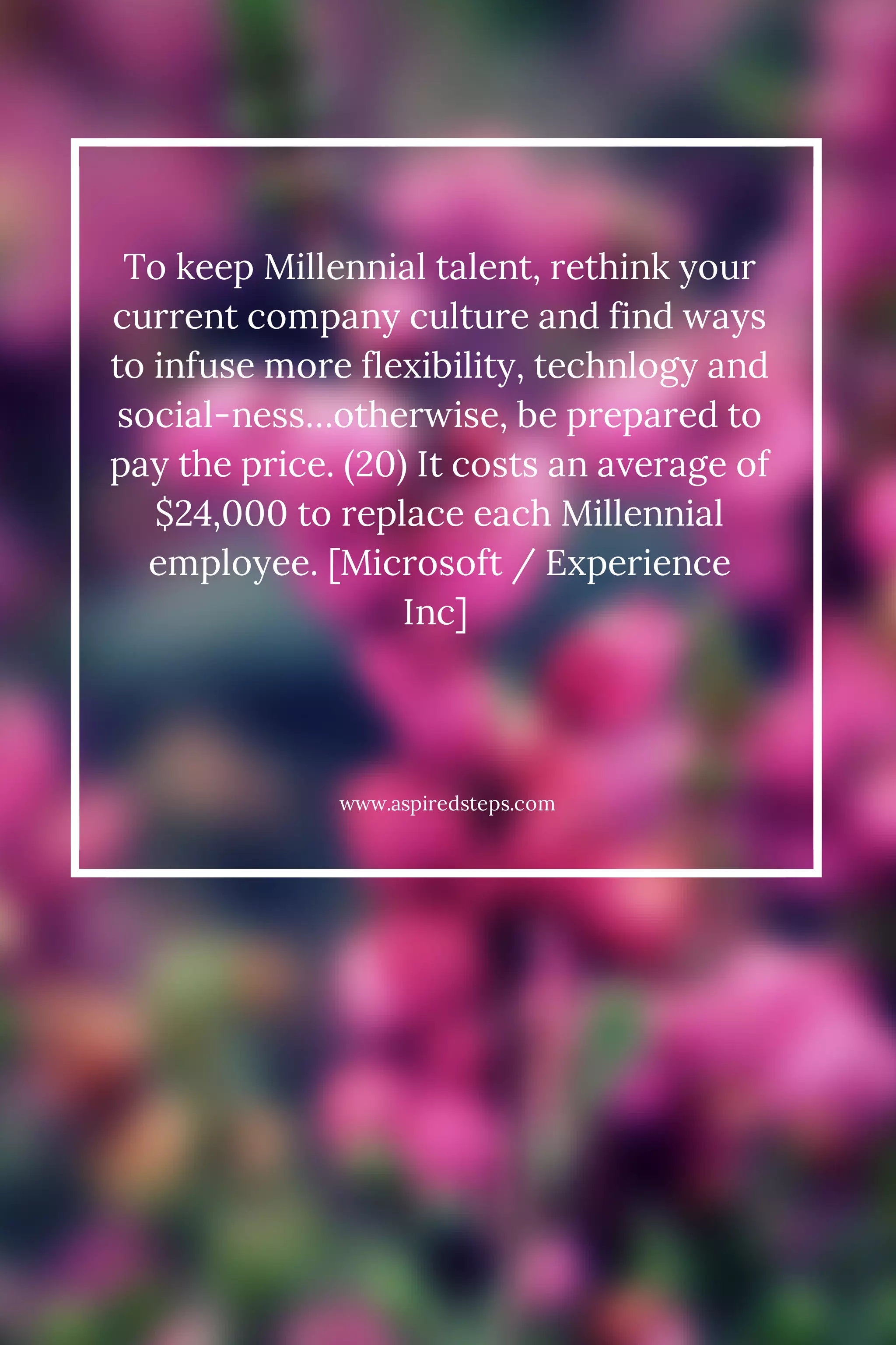 To keep Millennial talent, rethink your 
current company culture and find ways 
to infuse more flexibility, technlogy and 
social-ness…otherwise, be prepared to 
pay the price. (20) It costs an average of 
$24,000 to replace each Millennial 
employee. [Microsoft / Experience 
Inc] 
www.aspiredsteps.com 
 