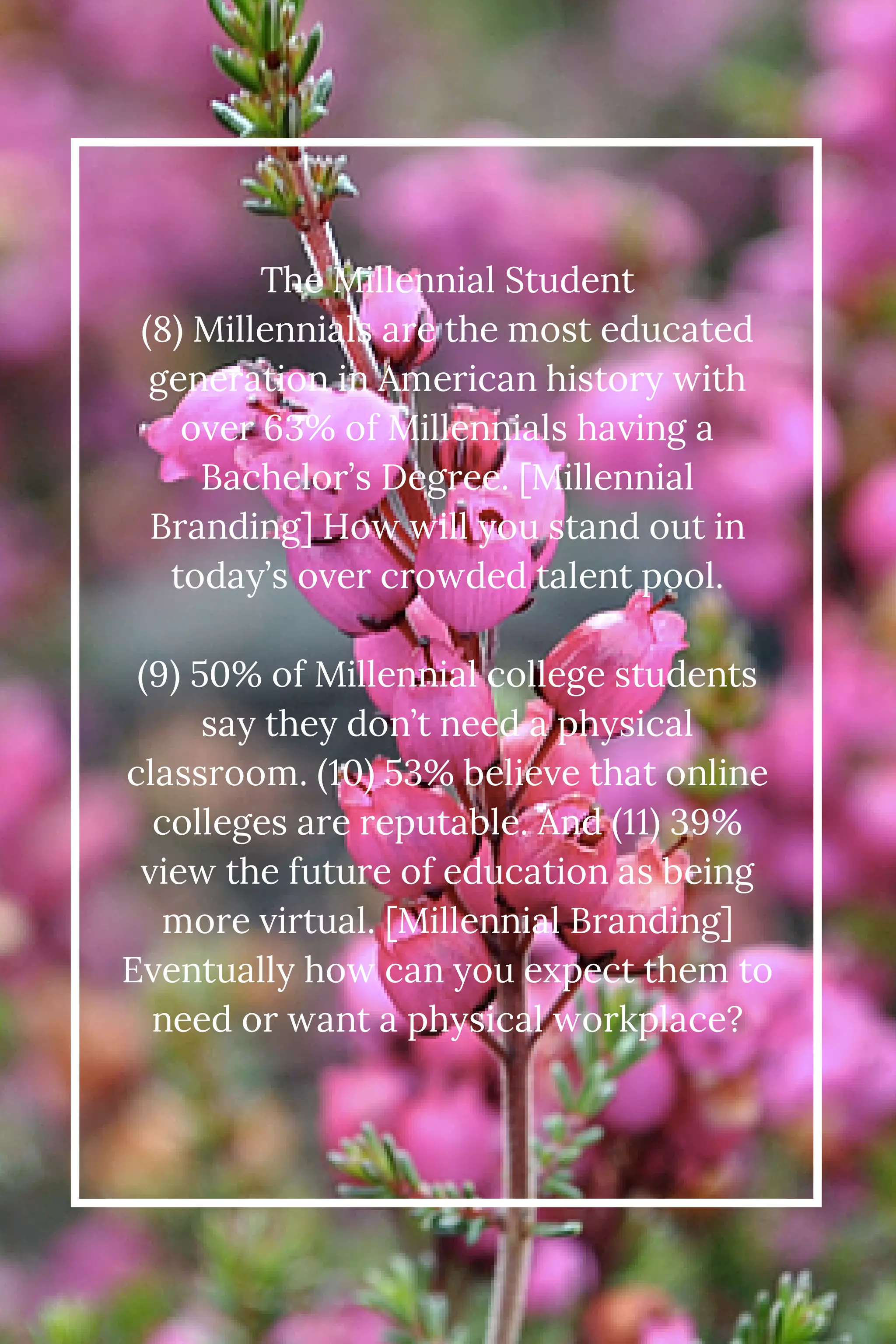 The Millennial Student 
(8) Millennials are the most educated 
generation in American history with 
over 63% of Millennials having a 
Bachelor’s Degree. [Millennial 
Branding] How will you stand out in 
today’s over crowded talent pool. 
(9) 50% of Millennial college students 
say they don’t need a physical 
classroom. (10) 53% believe that online 
colleges are reputable. And (11) 39% 
view the future of education as being 
more virtual. [Millennial Branding] 
Eventually how can you expect them to 
need or want a physical workplace? 
 