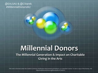 @EALSAU & @CStarek
#MillennialDonorsAU




                     Millennial Donors
 The NextGen Impact on Charitable Giving in the Arts

  This work is licensed under the Creative Commons Attribution-NonCommercial-NoDerivs 3.0 Unported License. To view a copy of this license, visit
                                                http://creativecommons.org/licenses/by-nc-nd/3.0/.
 