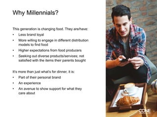 Why Millennials?
This generation is changing food. They are/have:
• Less brand loyal
• More willing to engage in different distribution
models to find food
• Higher expectations from food producers
• Seeking out diverse products/services; not
satisfied with the items their parents bought
It’s more than just what’s for dinner, it is:
• Part of their personal brand
• An experience
• An avenue to show support for what they
care about
3
 