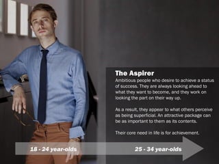 The Aspirer
Ambitious people who desire to achieve a status
of success. They are always looking ahead to
what they want to become, and they work on
looking the part on their way up.
As a result, they appear to what others perceive
as being superficial. An attractive package can
be as important to them as its contents.
Their core need in life is for achievement.
18 - 24 year-olds 25 - 34 year-olds
 