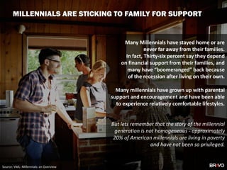 Many Millennials have stayed home or are
never far away from their families.
In fact, Thirty-six percent say they depend
on financial support from their families, and
many have “boomeranged” back because
of the recession after living on their own.
Many millennials have grown up with parental
support and encouragement and have been able
to experience relatively comfortable lifestyles.
But lets remember that the story of the millennial
generation is not homogeneous - approximately
20% of American millennials are living in poverty
and have not been so privileged.
VML: Millennials an overview
Source: VML: Millennials: an Overview
MILLENNIALS ARE STICKING TO FAMILY FOR SUPPORT
 