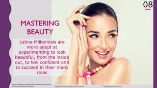 Copyright ©2017 Santiago Solutions GroupInc. SantiagoSolutionsGroup.com
10
MASTERS OF
BEAUTY
To feel fully confident to succeed in
their many roles, Latina
Millennials are more adept at
studying, exploring, sharing, and
carving ‘me’ time to project their
best image at all times –
embracing true beauty from the
inside out
Source: SSG analyses of GfK MRI 2016 Doublebase, 90% significant
differences with White Non-Hispanic
08
 