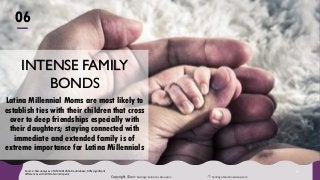 Copyright ©2017 Santiago Solutions GroupInc. SantiagoSolutionsGroup.com
3
INTENSE FAMILY
BONDS
Latina Millennial Moms are most likely to
establish ties with their children that cross
over to deep friendships especially with
their daughters; staying connected with
immediate and extended family is of
extreme importance for Latina Millennials
Source: SSG analyses of GfK MRI 2016 Doublebase, 90% significant
differences with White Non-Hispanic
06
 