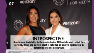 Copyright ©2017 Santiago Solutions GroupInc. SantiagoSolutionsGroup.com
4
Despite near invisibility in the media, Latina Millennials want to find their
persona, ethnic and cultural identity reflected on positive media roles by
celebrities of same background
INTROSPECTIVE
Source: SSG analyses of GfK MRI 2016 Doublebase, 90% significant
differences with White Non-Hispanic
07
 